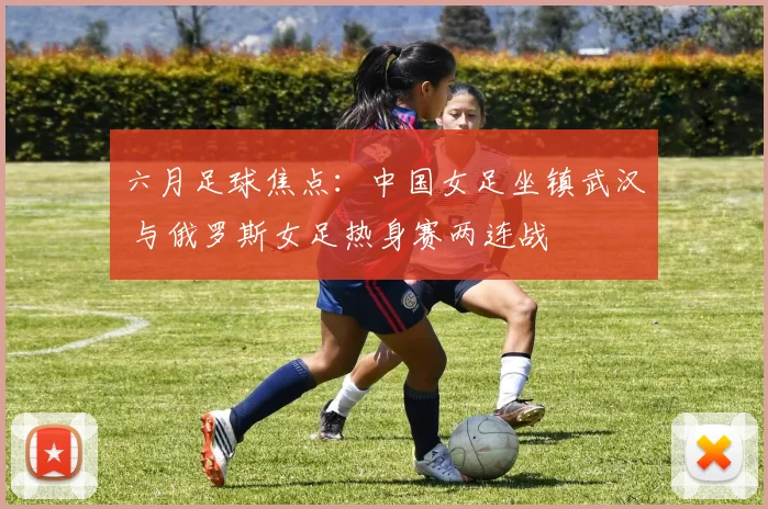 六月足球焦点:中国女足坐镇武汉 与俄罗斯女足热身赛两连战
