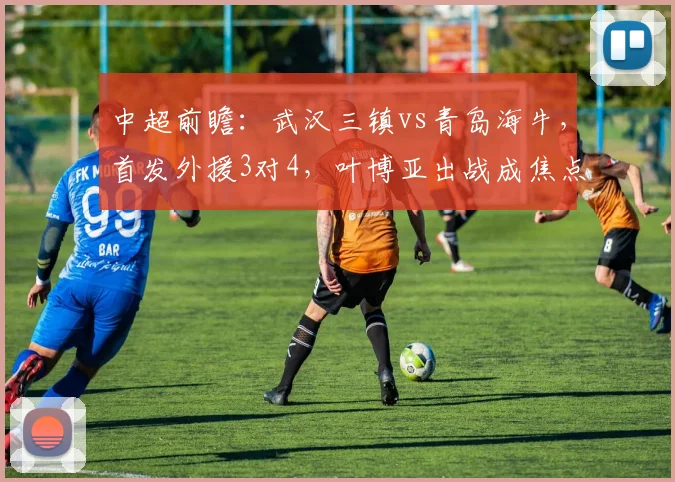中超前瞻：武汉三镇vs青岛海牛，首发外援3对4，叶博亚出战成焦点