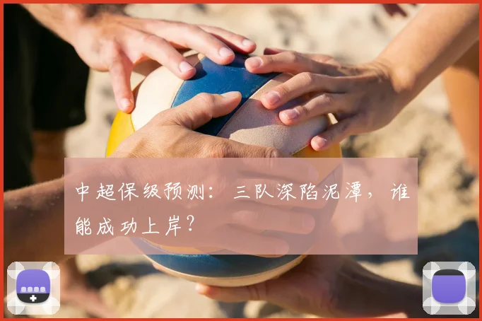 中超保级预测:三队深陷泥潭,谁能成功上岸?