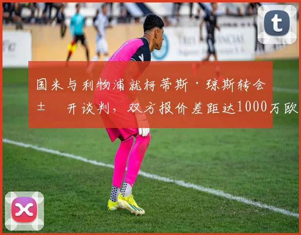 国米与利物浦就柯蒂斯·琼斯转会展开谈判，双方报价差距达1000万欧元，最新进展解析