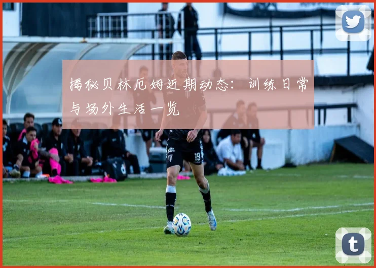 揭秘贝林厄姆近期动态：训练日常与场外生活一览