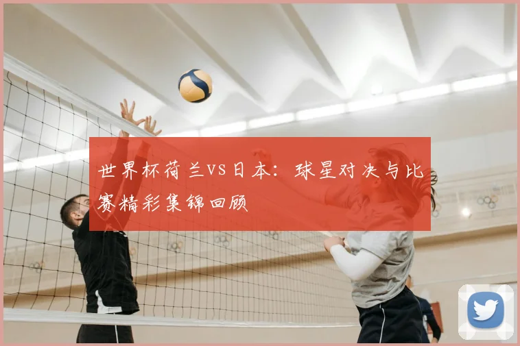 世界杯荷兰vs日本：球星对决与比赛精彩集锦回顾