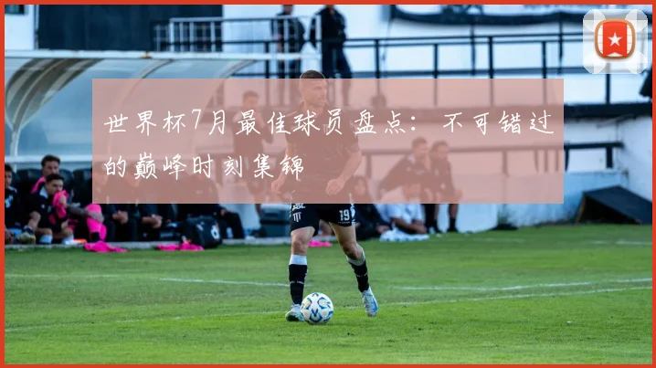 世界杯7月最佳球员盘点：不可错过的巅峰时刻集锦