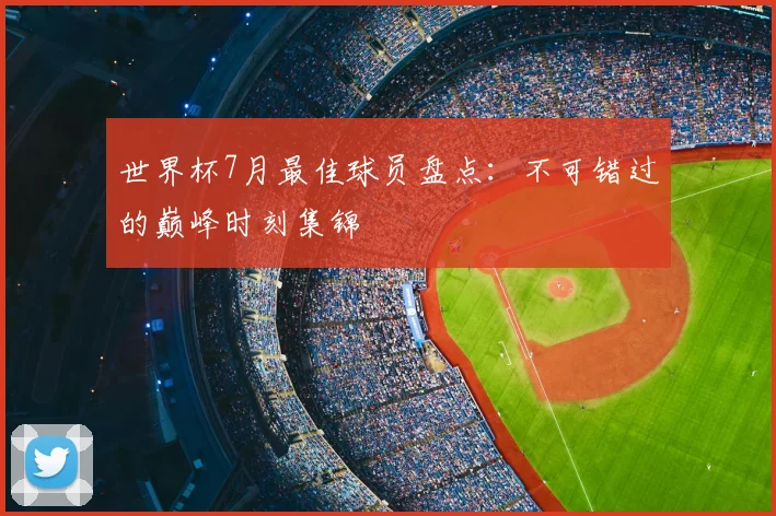 世界杯7月最佳球员盘点:不可错过的巅峰时刻集锦