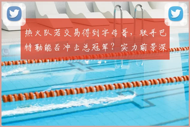 热火队若交易得到字母哥，联手巴特勒能否冲击总冠军？实力前景深度解析
