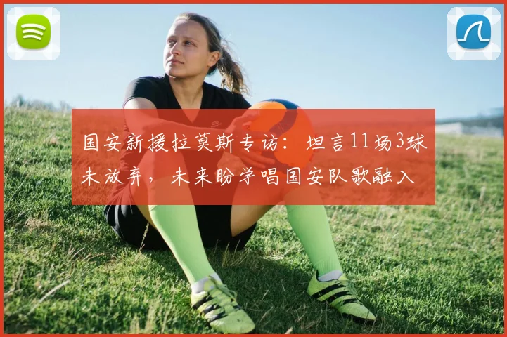国安新援拉莫斯专访:坦言11场3球未放弃,未来盼学唱国安队歌融入球队