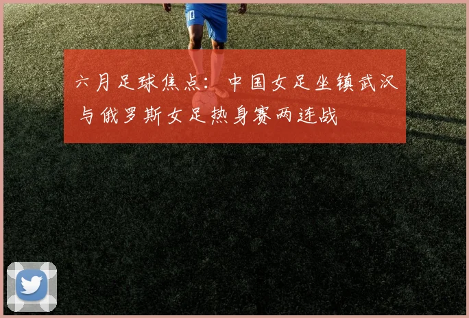 六月足球焦点：中国女足坐镇武汉 与俄罗斯女足热身赛两连战