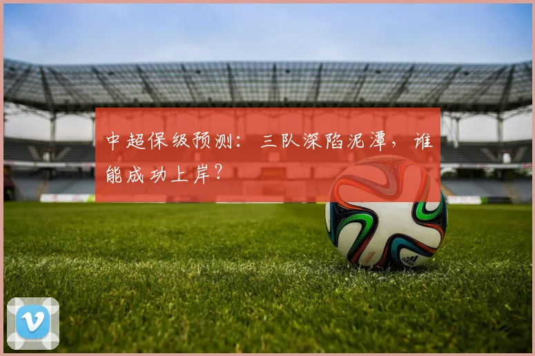 中超保级预测:三队深陷泥潭,谁能成功上岸?