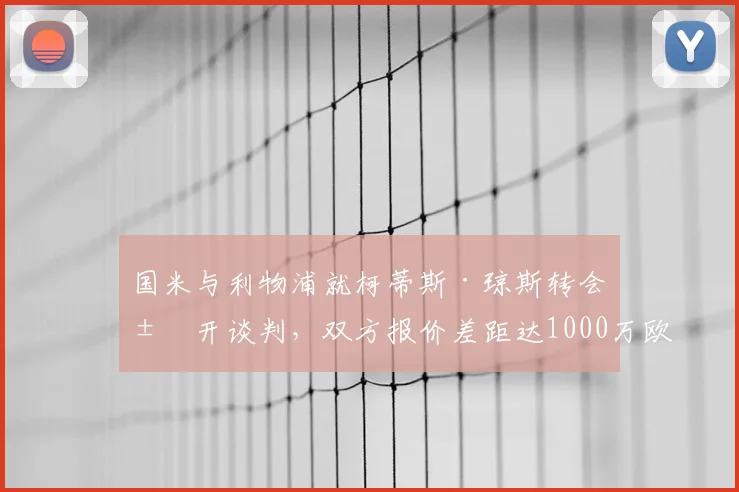 国米与利物浦就柯蒂斯·琼斯转会展开谈判，双方报价差距达1000万欧元，最新进展解析