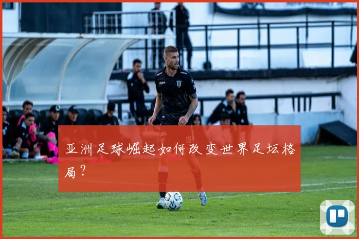 亚洲足球崛起如何改变世界足坛格局?