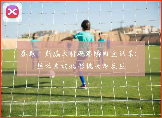 泰勒·斯威夫特观赛瞬间全记录:粉丝必看的精彩镜头与反应