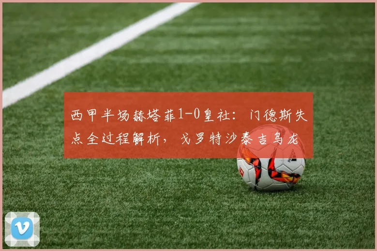 西甲半场赫塔菲1-0皇社：门德斯失点全过程解析，戈罗特沙泰吉乌龙球回放与赛后积分榜变动分析