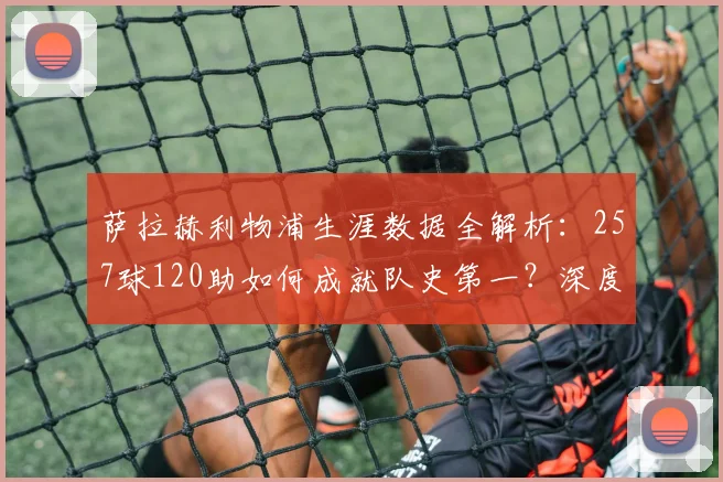 萨拉赫利物浦生涯数据全解析：257球120助如何成就队史第一？深度评价其贡献