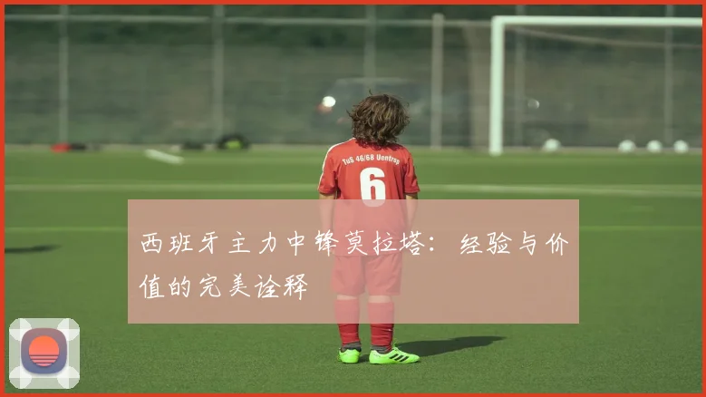 西班牙主力中锋莫拉塔:经验与价值的完美诠释